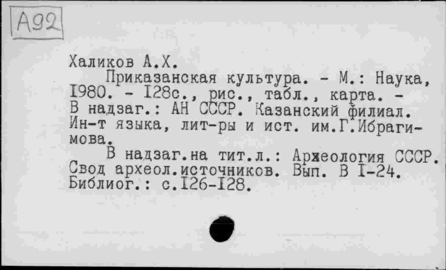 ﻿
Халиков A.X.
Приказанская культура. - М.: Наука, 1980. - 128с., рис., табл., карта. -В надзаг.: АН СССР. Казанский филиал. Ин-т языка, лит-ры и ист. им.Г.Ибрагимова.
В надзаг.на тит.л.: Археология СССР. Свод археол.источников. Вып. В 1-24. Библиог.: с.126-128.